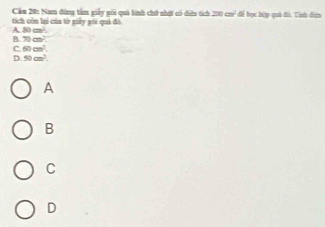 Cầu 20: Nam dùng tâm giy gối quả hình chứ nhật có điệu tích 200 cu³ để học hập quả đh. Tính đân
tích còn lại của từ giảy gới quả đô.
A. 80cm^2.
B. 70cm^2
C. 60cm^2.
D. 50cm^2. 
A
B
C
D