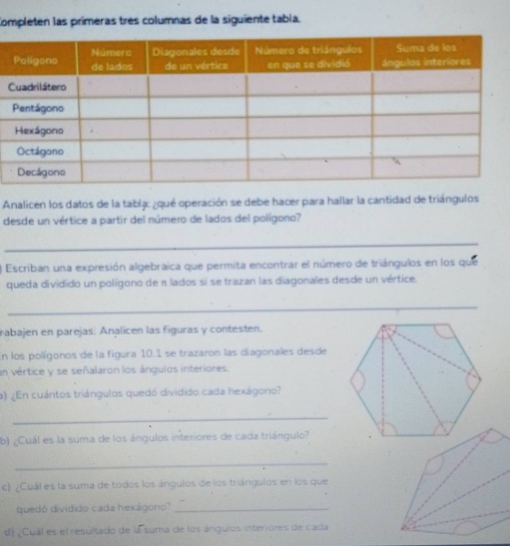 Completen las primeras tres columnas de la siguiente tabía. 
Analicen los datos de la tablá: ¿qué operación se debe hacer para hallar la cantidad de triángulos 
desde un vértice a partir del número de lados del polígono? 
_ 
Escriban una expresión algebraica que permita encontrar el número de triángulos en los que 
queda dividido un polígono de π lados si se trazan las diagonales desde un vértice. 
_ 
rabajen en parejas: Analicen las figuras y contesten. 
En los polígonos de la figura 10.1 se trazaron las diagonales desde 
n vértice y se señalaron los ángulos interiores. 
a) ¿En cuántos triángulos quedó dividido.cada hexágono? 
_ 
b) ¿Cuál es la suma de los ángulos interiores de cada triángulo? 
_ 
c) ¿Cuál es la suma de todos los ángulos de los triángulos en los que 
quedó dividido cada hexágono?_ 
d) ¿Cuál es el resultado de lá suma de los ángulos interiores de cada