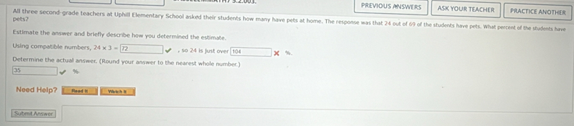 PREVIOUS ANSWERS ASK YOUR TEACHER PRACTICE ANOTHER 
pets? All three second-grade teachers at Uphill Elementary School asked their students how many have pets at home. The response was that 24 out of 69 of the students have pets. What percent of the students have 
Estimate the answer and briefly describe how you determined the estimate. 
Using compatible numbers, 24* 3=72 , so 24 is just over 104 %, 
Determine the actual answer. (Round your answer to the nearest whole number.)
35 %
Need Help? Read lit Wa tch it 
Submit Answer