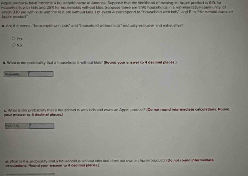 Apple products have become a household name in Amenca. Suppose that the likelihood of owning an Apple product is 61% for
households with kids and 35% for households without kids. Suppose there are 1,190 housefolds in a representative community of
which 930 are with lods and the rest are without kids. Let event A correspond to "Household with kids", and B to "Household owns an
Apple product"
a. Are the events “household with kids” and “household without kids” mutually exclusive and exhaustive”
Yes
No
b. What is the probability that a household is without kids? (Round your answer to 4 decimal places.)
Probueblits
c. What is the probability that a household is with kids and owns an Apple product? (Do not round intermediate colculations. Round
your answer to 4 decimal places.)
A(
d. What is the probability that a household is without kids and does not own an Apple product? (Do not round intermediate
calculations. Round your answer to 4 decimal places.)