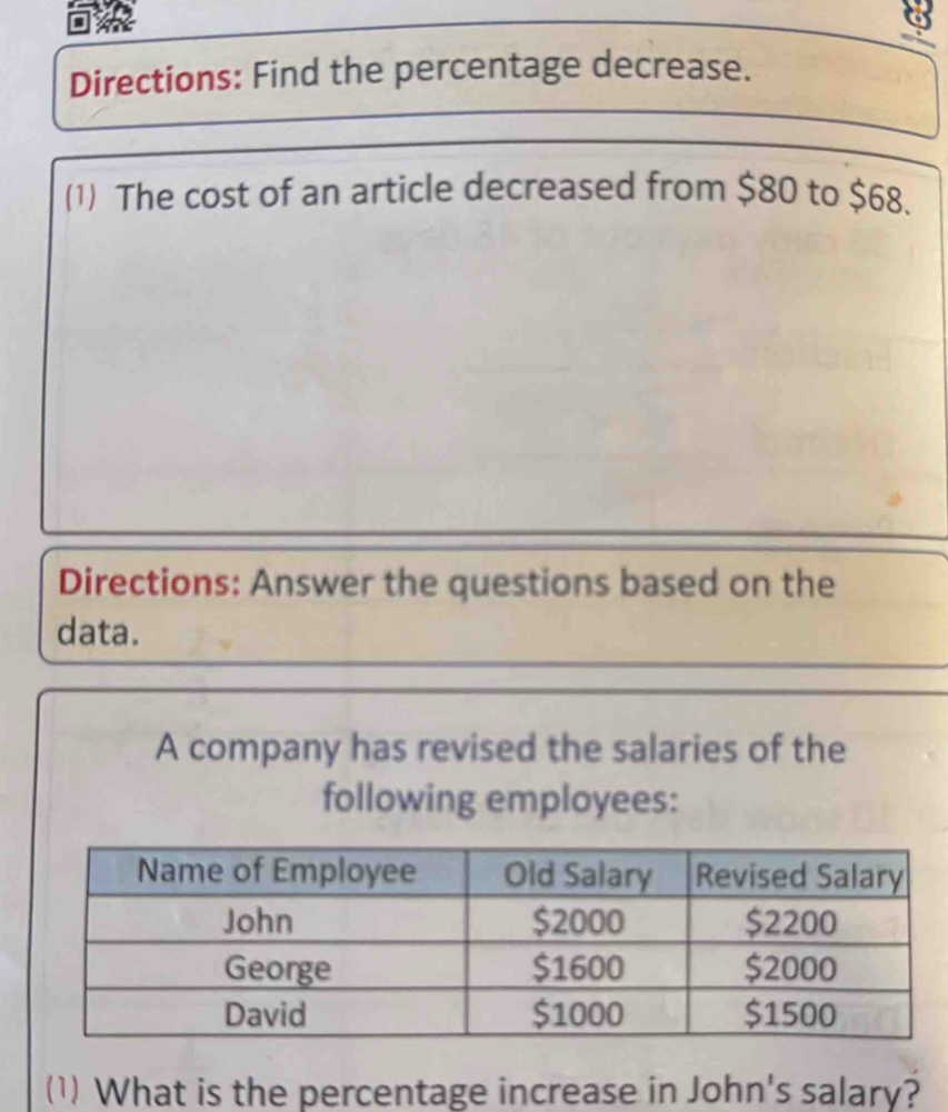 Directions: Find the percentage decrease. 
(1) The cost of an article decreased from $80 to $68. 
Directions: Answer the questions based on the 
data. 
A company has revised the salaries of the 
following employees: 
(1) What is the percentage increase in John's salary?