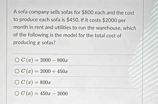 A sofa company sells sofas for $800 each and the cost
to produce each sofa is $450. If it costs $2000 per
month in rent and utilities to run the warehouse, which
of the following is the model for the total cost of
producing x sofas?
C(x)=2000-800x
C(x)=2000+450x
C(x)=800x
C(x)=450x-2000