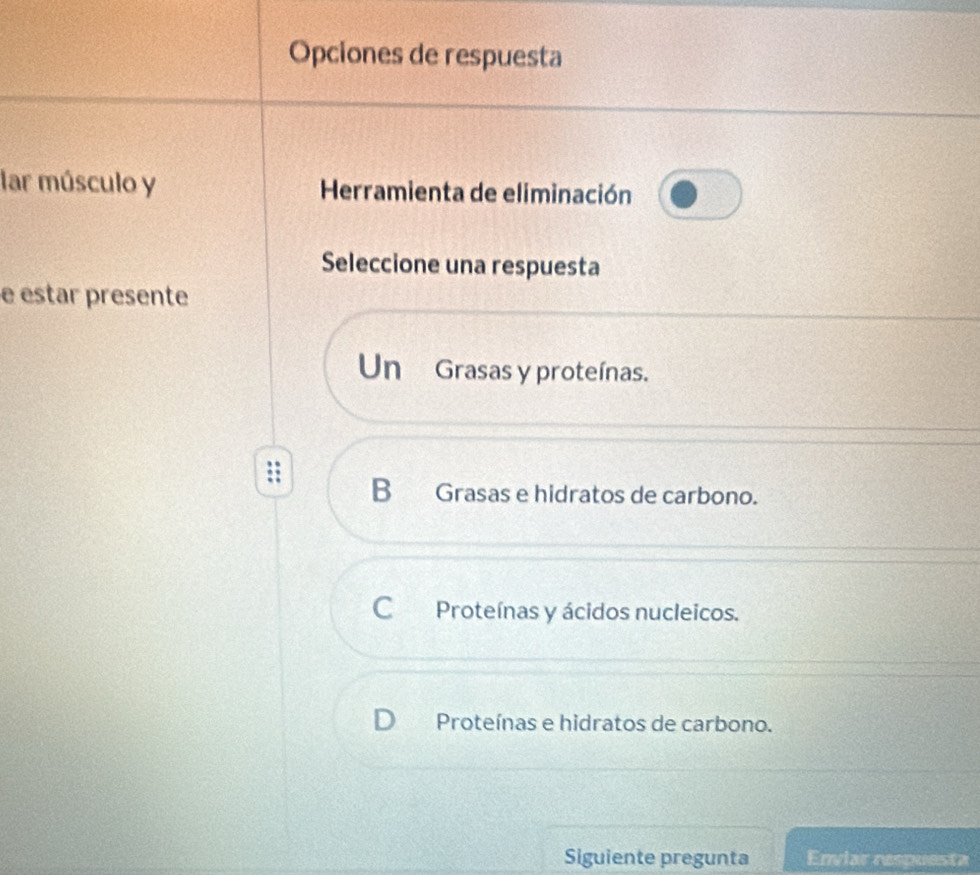 Opciones de respuesta
lar músculo y Herramienta de eliminación
Seleccione una respuesta
e estar presente
Un Grasas y proteínas.
B Grasas e hidratos de carbono.
C Proteínas y ácidos nucleicos.
D Proteínas e hidratos de carbono.
Siguiente pregunta Enviar respuesta