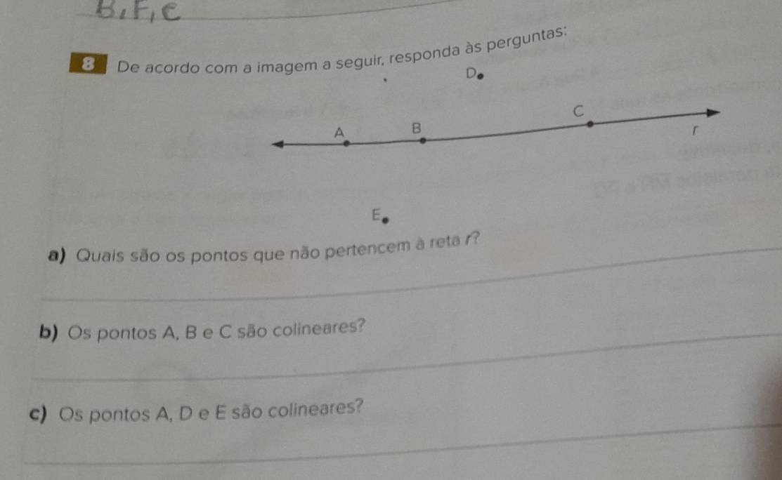 De acordo com a imagem a seguir, responda às perguntas:
D
C
A B
r 
E 
_ Quais são os pontos que não pertencem à reta r? 
_b) Os pontos A, B e C são colineares? 
_ 
c) Os pontos A, D e E são colineares?