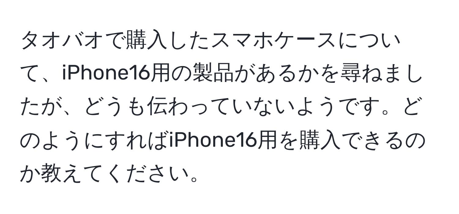 タオバオで購入したスマホケースについて、iPhone16用の製品があるかを尋ねましたが、どうも伝わっていないようです。どのようにすればiPhone16用を購入できるのか教えてください。