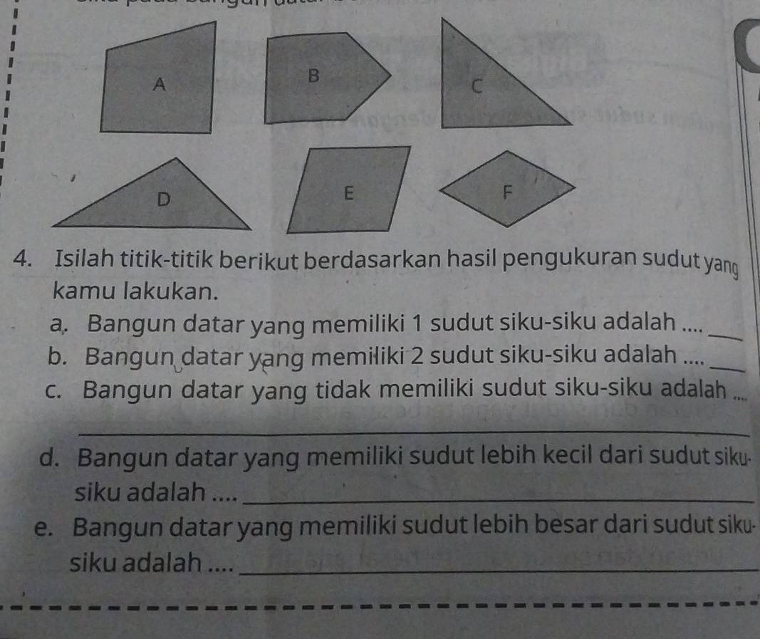 Isilah titik-titik berikut berdasarkan hasil pengukuran sudut yang 
kamu lakukan. 
a. Bangun datar yang memiliki 1 sudut siku-siku adalah ...._ 
b. Bangun datar yang memiliki 2 sudut siku-siku adalah ...._ 
c. Bangun datar yang tidak memiliki sudut siku-siku adalah a_ 
_ 
d. Bangun datar yang memiliki sudut lebih kecil dari sudut siku- 
siku adalah ...._ 
e. Bangun datar yang memiliki sudut lebih besar dari sudut siku- 
siku adalah ...._