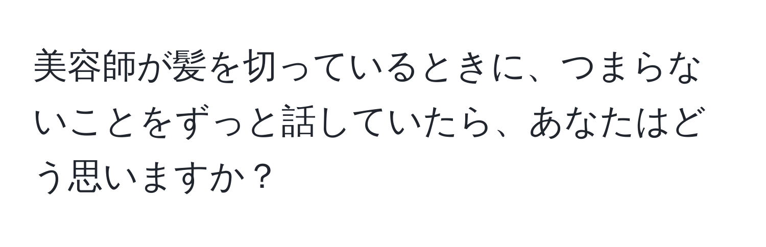 美容師が髪を切っているときに、つまらないことをずっと話していたら、あなたはどう思いますか？