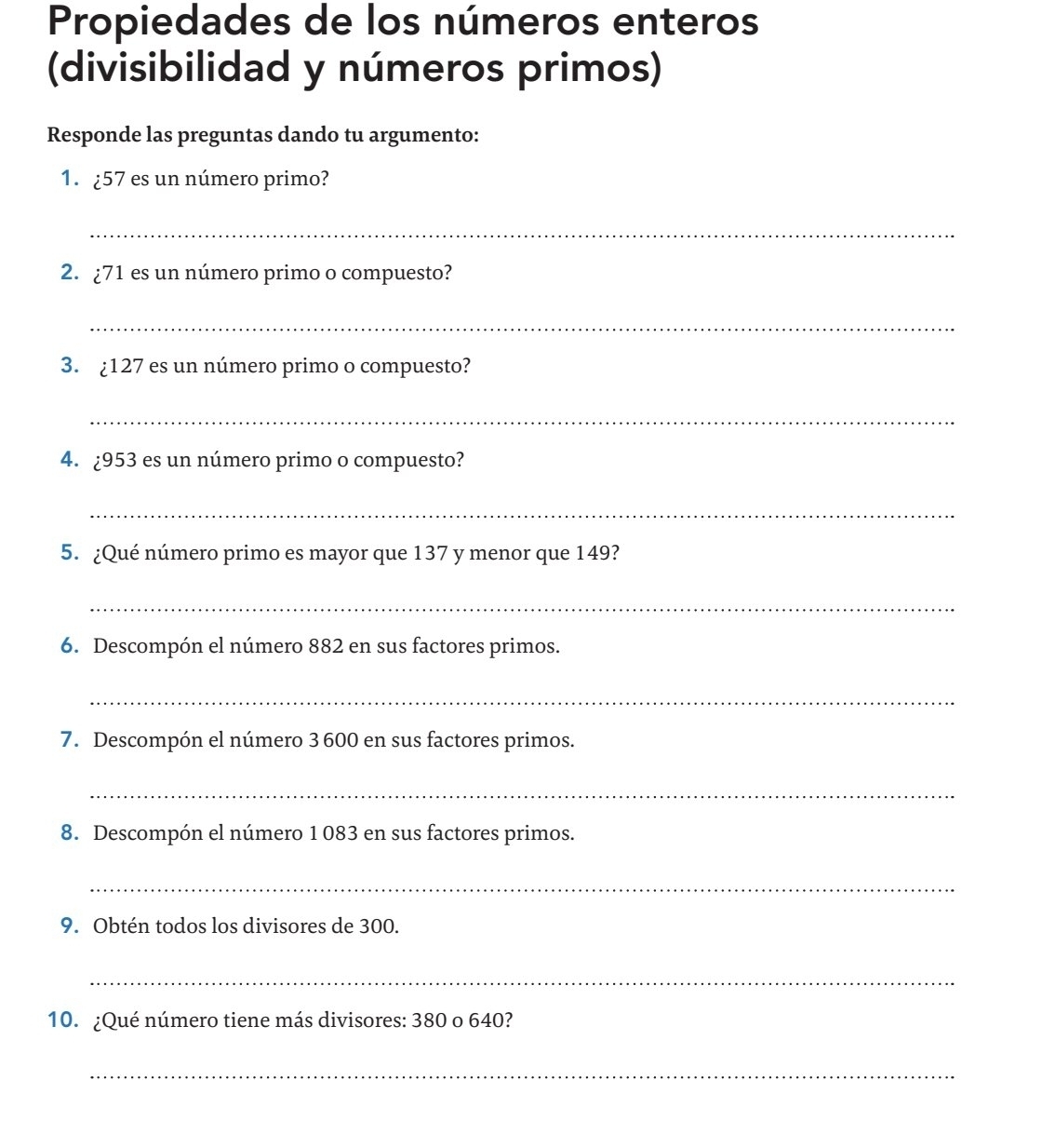 Propiedades de los números enteros 
(divisibilidad y números primos) 
Responde las preguntas dando tu argumento: 
1. ¿ 57 es un número primo? 
_ 
2. ¿ 71 es un número primo o compuesto? 
_ 
3. ¿ 127 es un número primo o compuesto? 
_ 
4. ¿ 953 es un número primo o compuesto? 
_ 
5. ¿Qué número primo es mayor que 137 y menor que 149? 
_ 
6. Descompón el número 882 en sus factores primos. 
_ 
7. Descompón el número 3 600 en sus factores primos. 
_ 
8. Descompón el número 1 083 en sus factores primos. 
_ 
9. Obtén todos los divisores de 300. 
_ 
10. ¿Qué número tiene más divisores: 380 o 640? 
_