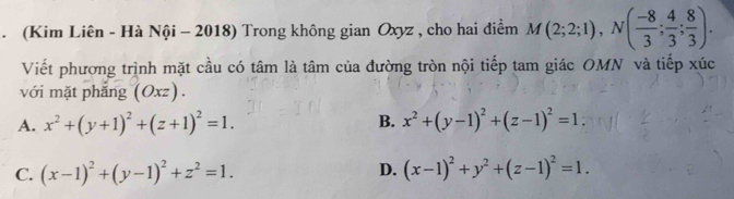 (Kim Liên - Hà Nội - 2018) Trong không gian Oxyz , cho hai điểm M(2;2;1), N( (-8)/3 ; 4/3 ; 8/3 ). 
Viết phương trình mặt cầu có tâm là tâm của đường tròn nội tiếp tam giác OMN và tiếp xúc
với mặt phẳng (( 2xz ) .
B.
A. x^2+(y+1)^2+(z+1)^2=1. x^2+(y-1)^2+(z-1)^2=1.
D.
C. (x-1)^2+(y-1)^2+z^2=1. (x-1)^2+y^2+(z-1)^2=1.