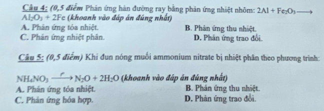 Cầu 4: (0,5 điểm Phản ứng hàn đường ray bằng phản ứng nhiệt nhôm: 2Al+Fe_2O_3 to
Al_2O_3+2Fe (khoanh vào đáp án đúng nhất)
A. Phản ứng tỏa nhiệt. B. Phản ứng thu nhiệt.
C. Phân ứng nhiệt phân. D. Phản ứng trao đổi.
Cầu 5: (0,5 điểm) Khí đun nóng muối ammonium nitrate bị nhiệt phân theo phương trình:
NH_4NO_3xrightarrow fN_2O+2H_2O (khoanh vào đáp án đúng nhất)
A. Phản ứng tỏa nhiệt. B. Phản ứng thu nhiệt.
C. Phân ứng hóa hợp. D. Phản ứng trao đổi.