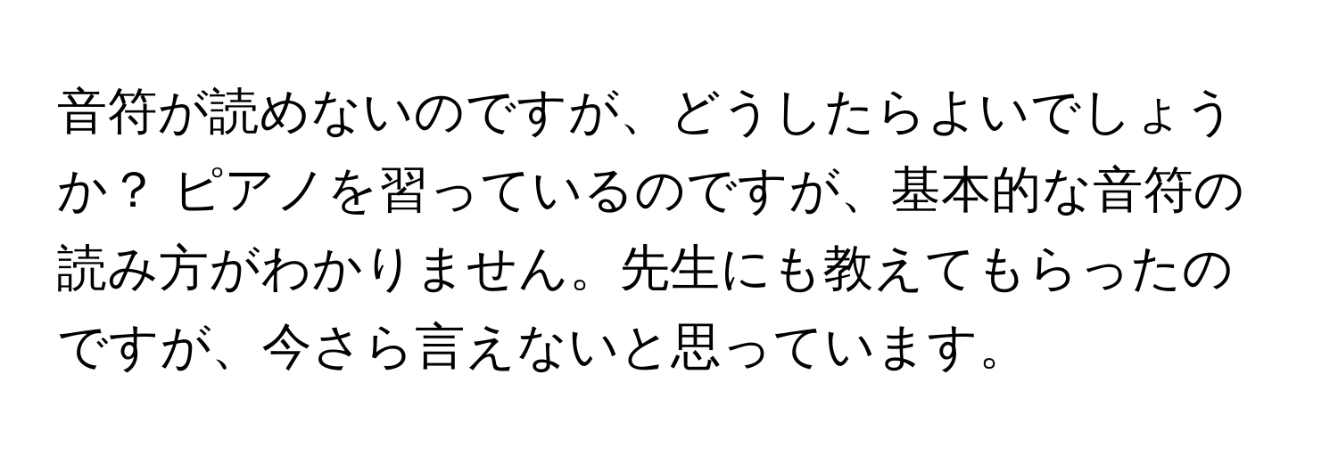 音符が読めないのですが、どうしたらよいでしょうか？ ピアノを習っているのですが、基本的な音符の読み方がわかりません。先生にも教えてもらったのですが、今さら言えないと思っています。