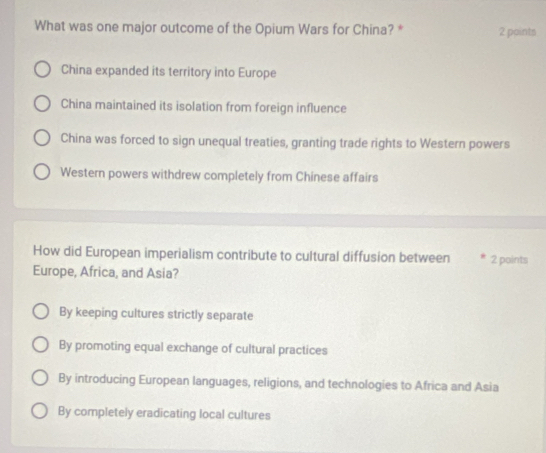 What was one major outcome of the Opium Wars for China? * 2 points
China expanded its territory into Europe
China maintained its isolation from foreign influence
China was forced to sign unequal treaties, granting trade rights to Western powers
Western powers withdrew completely from Chinese affairs
How did European imperialism contribute to cultural diffusion between 2 points
Europe, Africa, and Asia?
By keeping cultures strictly separate
By promoting equal exchange of cultural practices
By introducing European languages, religions, and technologies to Africa and Asia
By completely eradicating local cultures