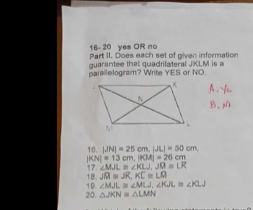 16- 20 yes OR no 
Part II. Does each set of given information 
guarantee that quadrilateral JKLM l is a 
parallelogram? Write YES or NO. 
A .  
B. M
16. |JN|=25cm, |JL|=50cm, 
| CN|=13 cm, |KM|=26cm
17. ∠ MJL≌ ∠ KLJ, JR≌ LR
18. JR=JR, KC≌ LO
20. 19. ∠ MJL≌ ∠ MLJ, ∠ KJL≌ ∠ KLJ
△ JKN≌ △ LMN