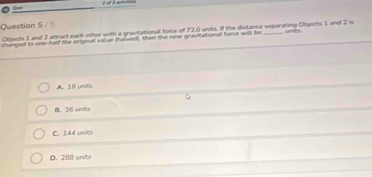 of 3 actiuttion
Qulid
Question 5 / 5
Objects 1 and 2 attract each other with a gravitational force of 72.0 units. If the distance separating Objects 1 and 2 is
changed to one-half the original value (halved), then the new gravitational force will be _unts
A. 18 units
B. 36 units
C. 144 units
D. 288 units