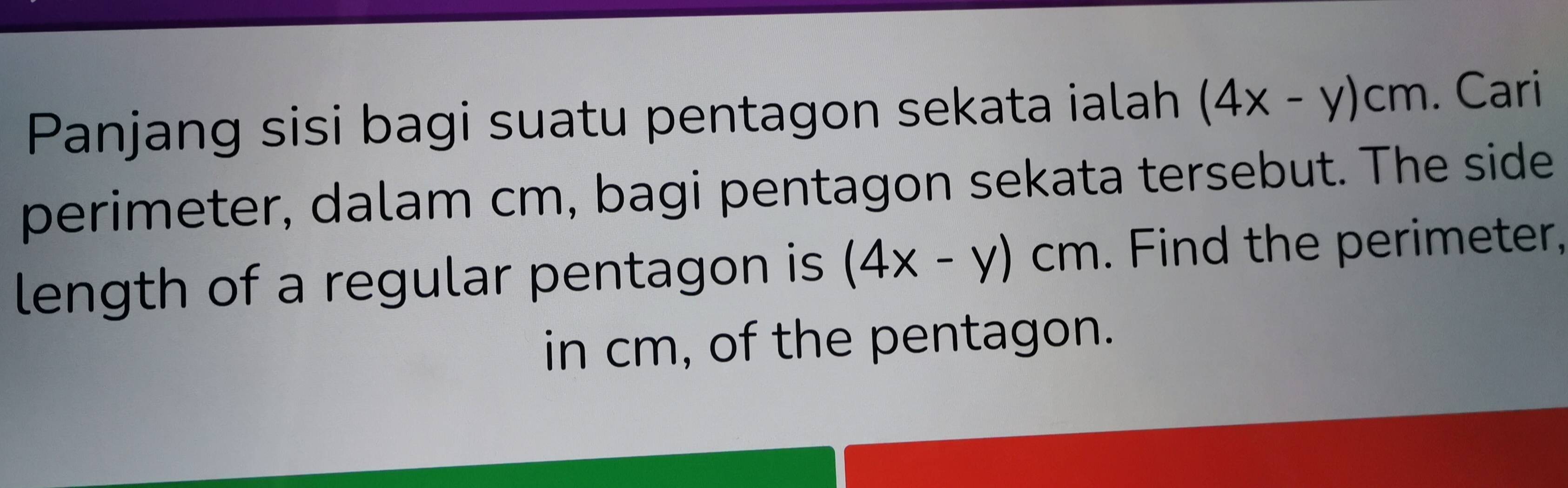 Panjang sisi bagi suatu pentagon sekata ialah (4x-y)cm. Cari
perimeter, dalam cm, bagi pentagon sekata tersebut. The side
length of a regular pentagon is (4x-y)cm. Find the perimeter,
in cm, of the pentagon.