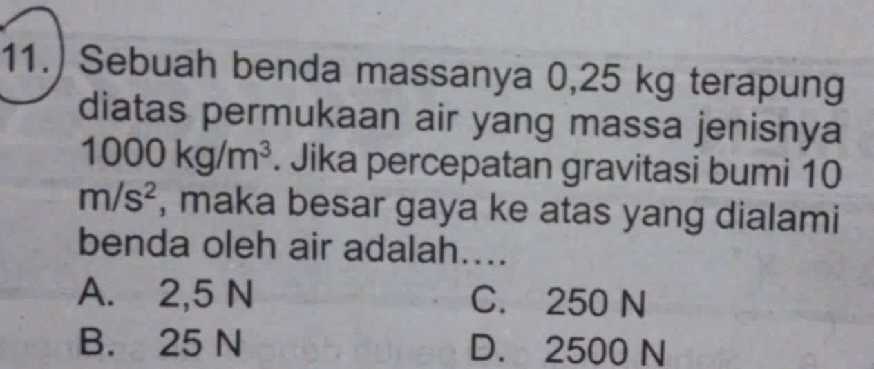 11.) Sebuah benda massanya 0,25 kg terapung
diatas permukaan air yang massa jenisnya
1000kg/m^3. Jika percepatan gravitasi bumi 10
m/s^2 , maka besar gaya ke atas yang dialami
benda oleh air adalah....
A. 2,5 N C. 250 N
B. 25 N D. 2500 N