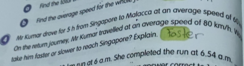 Find the totu 
Find the average speed for the whole 
a Mr Kumar drove for 5 h from Singapore to Malacca at an average speed of 6
On the return journey, Mr Kumar travelled at an average speed of 80 km/h. W 
take him faster or slower to reach Singapore? Éxplain. 
run at 6 a.m. She completed the run at 6.54 a.m.