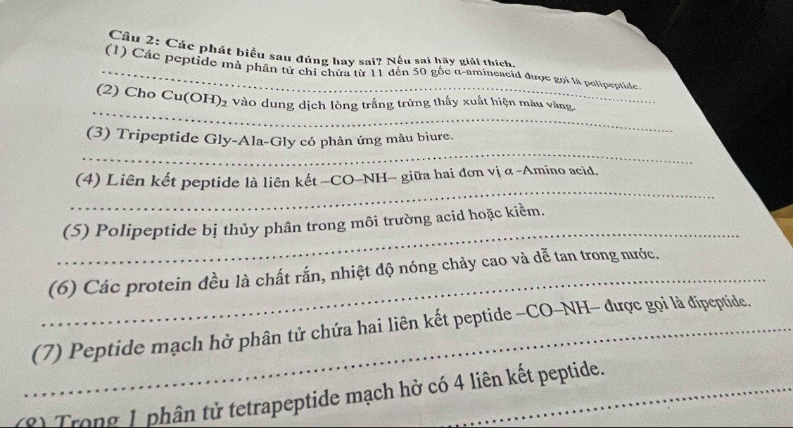 Cầu 2: Các phát biểu sau đúng hay sai? Nếu sai hãy giải thích. 
_(1) Các peptide mà phân tử chỉ chứa từ 11 đến 50 gốc α -amineacid được gọi là polipeptide. 
_ 
(2) Cho Cu( OH)_2 Vào dung dịch lòng trắng trứng thấy xuất hiện màu vàng 
_ 
(3) Tripeptide Gly-Ala-Gly có phản ứng màu biure. 
_ 
(4) Liên kết peptide là liên kết —CO-NH- giữa hai đơn vị α -Amino acid. 
_ 
(5) Polipeptide bị thủy phân trong môi trường acid hoặc kiềm. 
_(6) Các protein đều là chất rắn, nhiệt độ nóng chảy cao và dễ tan trong nước. 
_(7) Peptide mạch hở phân tử chứa hai liên kết peptide -CO-NH- được gọi là đipeptide. 
s) Trong 1 phân tử tetrapeptide mạch hở có 4 liên kết peptide