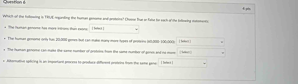 Which of the following is TRUE regarding the human genome and proteins? Choose True or False for each of the following statements: 
The human genome has more introns than exons: [ Select ] 
The human genome only has 20,000 genes but can make many more types of proteins (60,000-100,000): [ Select ] 
• The human genome can make the same number of proteins from the same number of genes and no more: [ Select ] 
Alternative splicing is an important process to produce different proteins from the same gene: [ Select ]