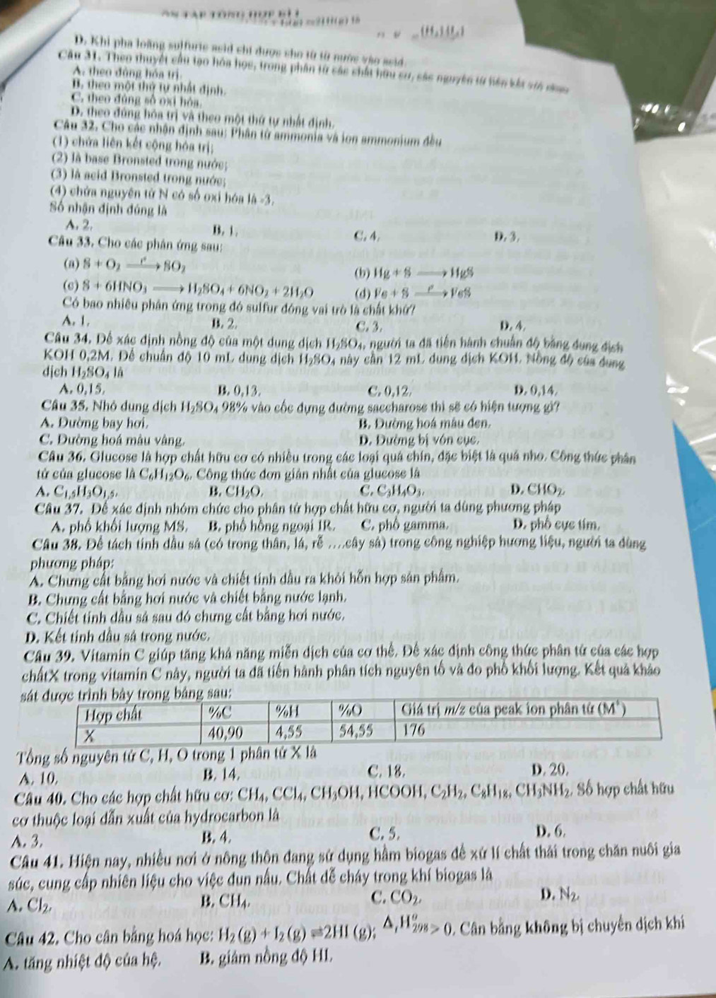 A p  T o                   
a? ==3fff(µ) fo
(H_2)(L)
D. Khi pha loàng suffurie asid chi được sho từ từ nước vào ssid
Câu 31. Theo thuyết cầu tạo hóa học, trong phần từ các chất hữu sư, sác nguyên từ hiên kắt sin n
A. theo đùng hóa trị
B. theo một thứ tự nhất định.
C. theo đúng số oxi hóa
D. theo đứng hóa trị và theo một thứ tự nhất định.
Câu 32. Cho các nhận định sau: Phân tử ammonia và ion ammonium đều
(1) chứa liên kết cộng hóa trị;
(2) là base Bronsted trong nước;
(3) là acid Bronsted trong nước;
(4) chứa nguyên từ N có số oxi hóa là -3.
Số nhận định đúng là
A. 2. B. 1. C. 4.
D,3,
Câu 33. Cho các phân ứng sau:
(a) S+O_2xrightarrow eSO_2
(b) Hg+8to HgS
(6) 8+6HNO_3to H_2SO_4+6NO_2+2H_2O (d) Ve+Sto Ves
Có bao nhiều phân ứng trong đó sulfur đóng vai trò là chất khứ?
A. 1. B. 2. C. 3. D. 4.
Câu 34. Để xác định nồng độ của một dung dịch H_2SO_4, người ta đã tiên hành chuẩn độ bằng dung địch
KOH 0,2M. Để chuẩn độ 10 mL dung dịch H_2SO_4 này cầ n 12 mL dung d ịch (0) 4, Nồng độ của dung
dịch H_2SO_4I
A. 0,15, B. 0.13 C. 0,12. D. 0,14.
Câu 35. Nhỏ dung dịch H_2SO_4 4 98% vào cốc dựng đường saccharose thì sẽ có hiện tượng gi?
A. Đường bay hơi. B. Đường hoá mâu đen.
C. Đường hoá mâu vàng. D. Đường bị vôn cục.
Câu 36. Glucose là hợp chất hữu cơ có nhiều trong các loại quá chín, đặc biệt là quá nho. Công thức phân
tử của glucose là C_6H_12O_6 Công thức đơn gián nhất của glucose là
A. C_1,5H_3O_1,5. B. CH_2O. C. C_3H_4O_3. D. CHO_2.
Câu 37. Để xác định nhóm chức cho phân tử hợp chất hữu cơ, người ta dùng phương pháp
A. phố khối lượng MS. B. phố hồng ngoại 1R. C. phố gamma. D. phố cực tím,
Câu 38. Để tách tỉnh dầu sả (có trong thân, lá, rễ ..cây sả) trong công nghiệp hương liệu, người ta dùng
phương pháp:
A. Chưng cất bằng hơi nước và chiết tính dầu ra khỏi hỗn hợp sản phẩm.
B. Chưng cất bằng hơi nước và chiết bằng nước lạnh.
C. Chiết tinh dầu sả sau đó chưng cất bằng hơi nước.
D. Kết tinh đầu sả trong nước.
Cầu 39. Vitamin C giúp tăng khả năng miễn dịch của cơ thể. Đế xác định công thức phân từ của các hợp
chấtX trong vitamin C này, người ta đã tiến hành phân tích nguyên tố và đo phố khối lượng. Kết quả khảo
 
Tổng số nguyên tử C, H, O trong 1 phân
A. 10. B. 14, C. 18. D. 20.
Câu 40. Cho các hợp chất hữu cơ: CH_4,CCl_4,CH_3OH,HCOOH,C_2H_2,C_8H_18,CH_3NH_2 , Số hợp chất hữu
cơ thuộc loại dẫn xuất của hydrocarbon là
A. 3. B. 4. C. 5. D. 6.
Câu 41. Hiện nay, nhiều nơi ở nông thôn đang sử dụng hầm biogas đề :  . xG11 chất thải trong chăn nuôi gia
súc, cung cấp nhiên liệu cho việc dun nấu. Chất dễ cháy trong khí biogas là
A. Cl_2,
B. CH_4. C. CO_2. D. N_2,
Câu 42. Cho cân bằng hoá học: H_2(g)+I_2(g)leftharpoons 2HI(g);△ _tH_(298)^o Cân bằng không bị chuyến dịch khi
A. tăng nhiệt độ của hệ. B. giám nồng độ HL