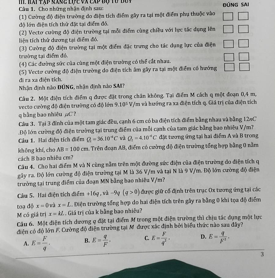 BAI TẠP NANG Lực Và cAp độ Tư duy ĐÚNG SAI
Câu 1. Cho những nhận định sau:
(1) Cường độ điện trường do điện tích điểm gây ra tại một điểm phụ thuộc vào
độ lớn điện tích thử đặt tại điểm đó.
(2) Vectơ cường độ điện trường tại mỗi điểm cùng chiều với lực tác dụng lên □
liện tích thử dương tại điểm đó.
(3) Cường độ điện trường tại một điểm đặc trưng cho tác dụng lực của điện □
trường tại điểm đó..
(4) Các đường sức của cùng một điện trường có thể cắt nhau.
(5) Vectơ cường độ điện trường do điện tích âm gây ra tại một điểm có hướng
đi ra xa điện tích.
Nhận định nào ĐÚNG, nhận định nào SAI?
Câu 2. Một điện tích điểm q được đặt trong chân không. Tại điểm M cách q một đoạn 0,4 m,
vecto cường độ điện trường có độ lớn 9.10^5 V/m và hướng ra xa điện tích q. Giá trị của điện tích
q bằng bao nhiêu µC ?
Câu 3. Tại 3 đỉnh của một tam giác đều, cạnh 6 cm có ba điện tích điểm bằng nhau và bằng 12nC
lĐộ lớn cường độ điện trường tại trung điểm của mỗi cạnh của tam giác bằng bao nhiêu V/m?
Câu 1. Hai điện tích điểm Q_1=36.10^(-6)C và Q_2=4.10^(-6)C đặt tương ứng tại hai điểm A và B trong
không khí, cho AB=100cm. Trên đoạn AB, điểm có cường độ điện trường tổng hợp bằng 0 nằm
cách B bao nhiêu cm?
Câu 4. Cho hai điểm M và N cùng nằm trên một đường sức điện của điện trường do điện tích q
gây ra. Độ lớn cường độ điện trường tại M là 36 V/m và tại N là 9 V/m. Độ lớn cường độ điện
trường tại trung điểm của đoạn MN bằng bao nhiêu V/m?
Câu 5. Hai điện tích điểm +16q , và -9q(q>0) được giữ cố định trên trục Ox tương ứng tại các
toạ độ x=0 và x=L. Điện trường tổng hợp do hai điện tích trên gây ra bằng 0 khi tọa độ điểm
M có giá trị x=kL. Giá trị của k bằng bao nhiêu?
Câu 6. Một điện tích dương q đặt tại điểm M trong một điện trường thì chịu tác dụng một lực
điện có độ lớn F. Cường độ điện trường tại M được xác định bởi biểu thức nào sau đây?
A. E= F/q . E= q/F . E= F/q^2 . D. E= q/F^2 .
B.
C.
3