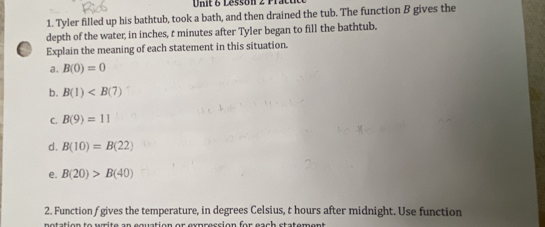 Lesson 2 Prat 
1. Tyler filled up his bathtub, took a bath, and then drained the tub. The function B gives the 
depth of the water, in inches, t minutes after Tyler began to fill the bathtub. 
Explain the meaning of each statement in this situation. 
a. B(0)=0
b. B(1)
C. B(9)=11
d. B(10)=B(22)
e. B(20)>B(40)
2. Function f gives the temperature, in degrees Celsius, t hours after midnight. Use function 
notation to urite an equation or expreccion for each statement