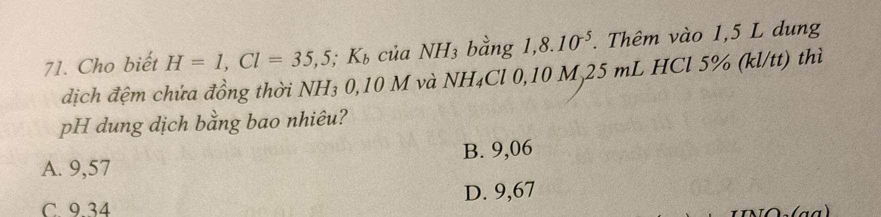 Cho biết H=1, Cl=35,5; K_b của NH3 bằng 1,8.10^(-5). Thêm vào 1,5 L dung
dịch đệm chứa đồng thời NH₃ 0,10 M và NH₄Cl 0,10 M, 25 mL HCl 5% (kl/tt) thì
pH dung dịch bằng bao nhiêu?
B. 9,06
A. 9,57
D. 9,67
C. 9.34
Do(aª)