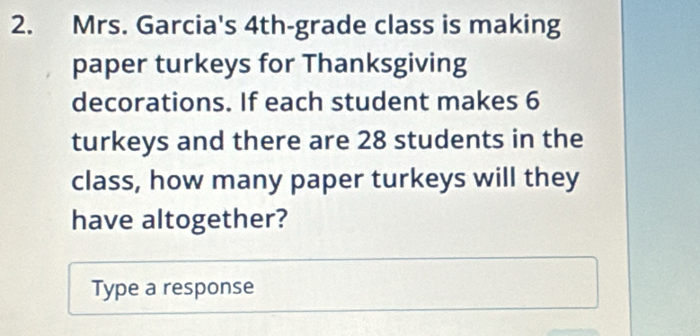 Mrs. Garcia's 4th -grade class is making 
paper turkeys for Thanksgiving 
decorations. If each student makes 6
turkeys and there are 28 students in the 
class, how many paper turkeys will they 
have altogether? 
Type a response