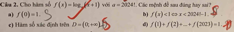 Cho hàm số f(x)=log _a(x+1) với a=2024!. Các mệnh đề sau đúng hay sai?
a) f(0)=1. b) f(x)<1Leftrightarrow x<2024!-1.
c) Hàm số xác định trên D=(0;+∈fty ). d) f(1)+f(2)+...+f(2023)=1.