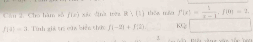 frac □ □  
Câu 2. Cho hàm số f(x) xác dịnh trên R 1 thỏa mān f'(x)= 1/x-1 , f(0)=2,
f(4)=3 Tính giá trị của biểu thức f(-2)+f(2). .□ KQ: □ 
3 ∠ 2) iết rằng văn tốc han