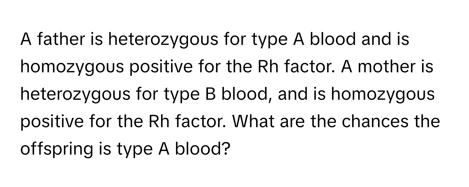 A father is heterozygous for type A blood and is homozygous positive for the Rh factor. A mother is heterozygous for type B blood, and is homozygous positive for the Rh factor. What are the chances the offspring is type A blood?