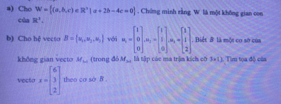 Cho W= (a,b,c)∈ R^3|a+2b-4c=0. Chứng minh rằng W là một không gian con 
ciaR'. 
b) Cho hệ vecto B= u_1,u_2,u_3 với u_1=beginbmatrix 1 0 0endbmatrix , M_2=beginbmatrix 1 1 0endbmatrix , M_2=beginbmatrix 1 1. Biết B là một cơ sở của 
không gian vecto M_3* 1 (trong đó M_3* 1 là tập các ma trận kích cỡ 3* 1) Tìm tọa độ của 
vecto x=beginbmatrix 6 3 2endbmatrix theo cơ sở B.