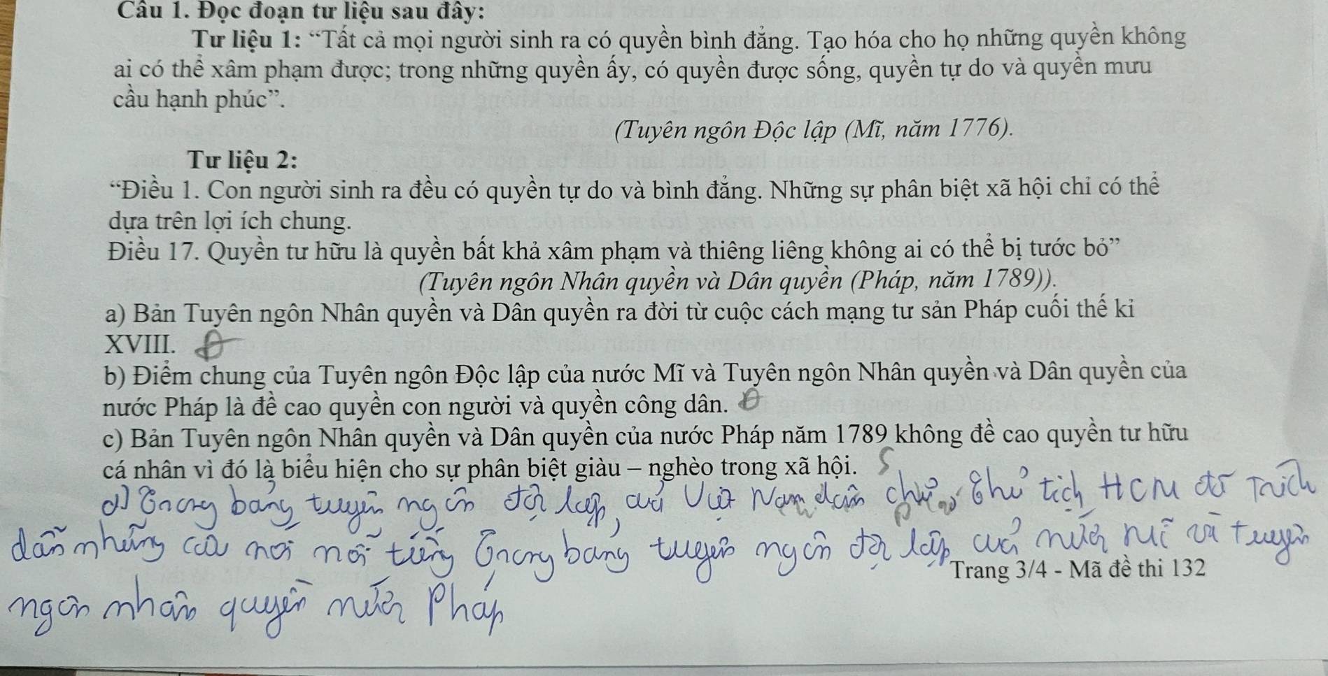 Đọc đoạn tư liệu sau đây: 
Từ liệu 1: “Tất cả mọi người sinh ra có quyền bình đẳng. Tạo hóa cho họ những quyền không 
ai có thể xâm phạm được; trong những quyền ấy, có quyền được sống, quyền tự do và quyền mưu 
cầu hạnh phúc”. 
(Tuyên ngôn Độc lập (Mĩ, năm 1776). 
Tư liệu 2: 
“Điều 1. Con người sinh ra đều có quyền tự do và bình đẳng. Những sự phân biệt xã hội chỉ có thể 
dựa trên lợi ích chung. 
Điều 17. Quyền tư hữu là quyền bất khả xâm phạm và thiêng liêng không ai có thể bị tước bỏ' 
(Tuyên ngôn Nhân quyền và Dân quyền (Pháp, năm 1789)). 
a) Bản Tuyên ngôn Nhân quyền và Dân quyền ra đời từ cuộc cách mạng tư sản Pháp cuối thế ki 
XVIII. 
b) Điểm chung của Tuyên ngôn Độc lập của nước Mĩ và Tuyên ngôn Nhân quyền và Dân quyền của 
hước Pháp là đề cao quyền con người và quyền công dân. 
c) Bản Tuyên ngôn Nhân quyền và Dân quyền của nước Pháp năm 1789 không đề cao quyền tư hữu 
cá nhân vì đó là biểu hiện cho sự phân biệt giàu - nghèo trong xã hội. 
Trang 3/4 - Mã đề thi 132