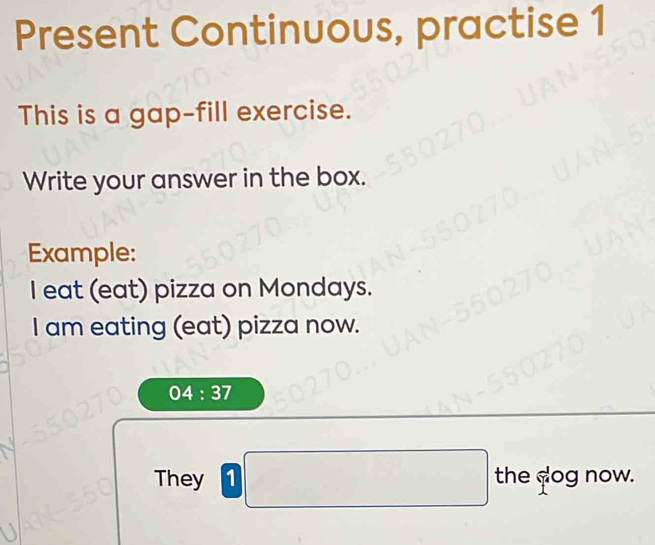 Present Continuous, practise 1 
This is a gap-fill exercise. 
Write your answer in the box. 
Example: 
I eat (eat) pizza on Mondays. 
I am eating (eat) pizza now.
04:37
They 1 the dog now.