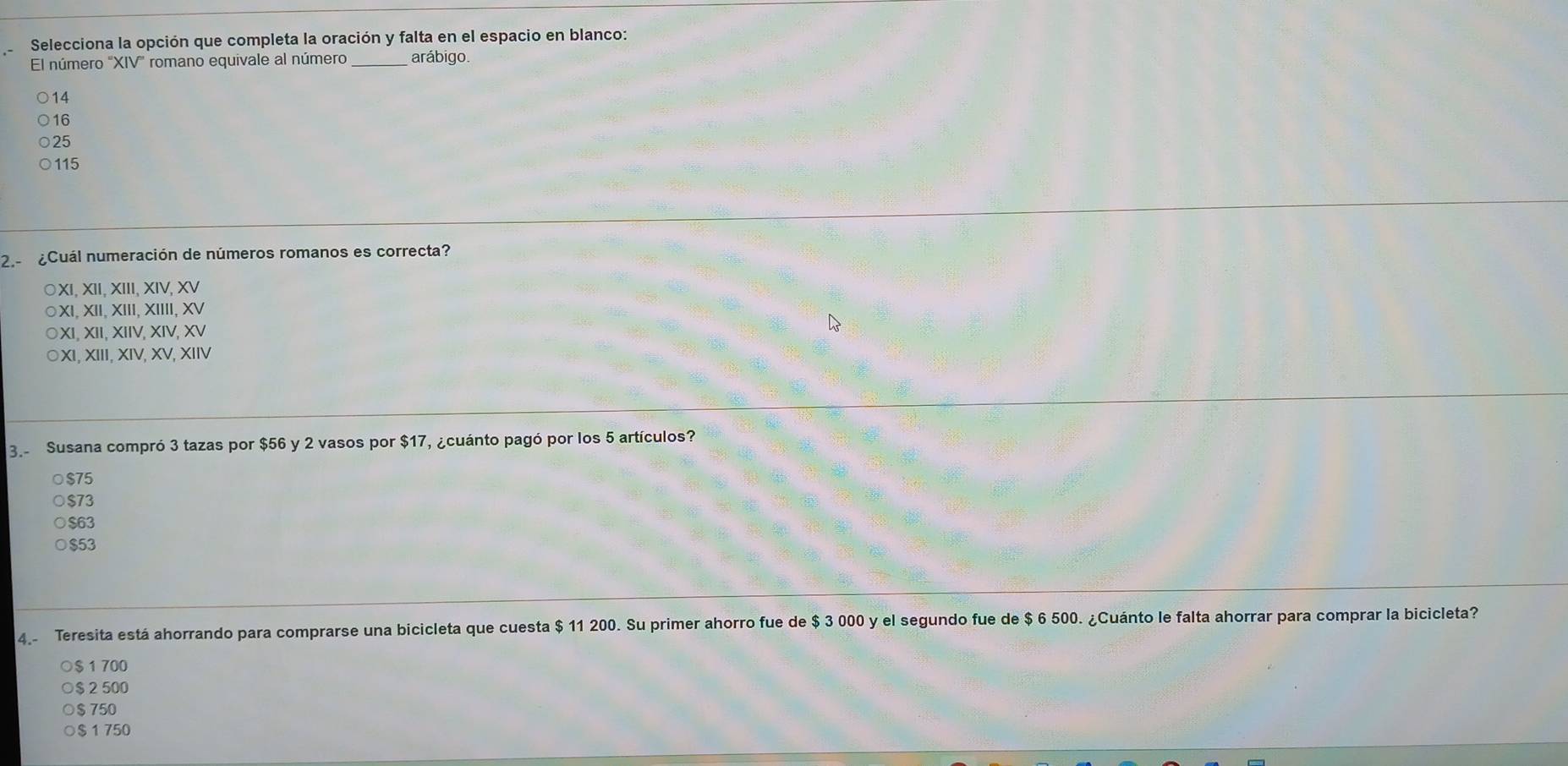 Selecciona la opción que completa la oración y falta en el espacio en blanco:
El número ''XIV'' romano equivale al número _arábigo
14
16
25
115
2.- ¿Cuál numeración de números romanos es correcta?
○XI, XII, XIII, XIV, XV
XI, XII, XIII, XIIII, XV
XI, XII, XIIV, XIV, XV
XI, XIII, XIV, XV, XIIV
3. Susana compró 3 tazas por $56 y 2 vasos por $17, ¿cuánto pagó por los 5 artículos?
○ $75
$73
$63
$53
4.- Teresita está ahorrando para comprarse una bicicleta que cuesta $ 11 200. Su primer ahorro fue de $ 3 000 y el segundo fue de $ 6 500. ¿Cuánto le falta ahorrar para comprar la bicicleta?
○ $ 1 700
$ 2 500
$750
$ 1 750