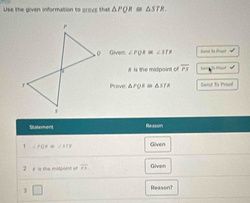 Use the given information to prove that △ PQR≌ △ STR. 
Given: ∠ PQR≌ ∠ STR Send to Prosf
R is the midpoint of overline PS Senin to Prosf 
Prove: △ PQR≌ △ STR Send To Proof 
Statement Reason 
1 ∠ PQR≌ ∠ SLR
Given 
2 e is the midpoint of overline PS Given 
3 □ 
Reason?