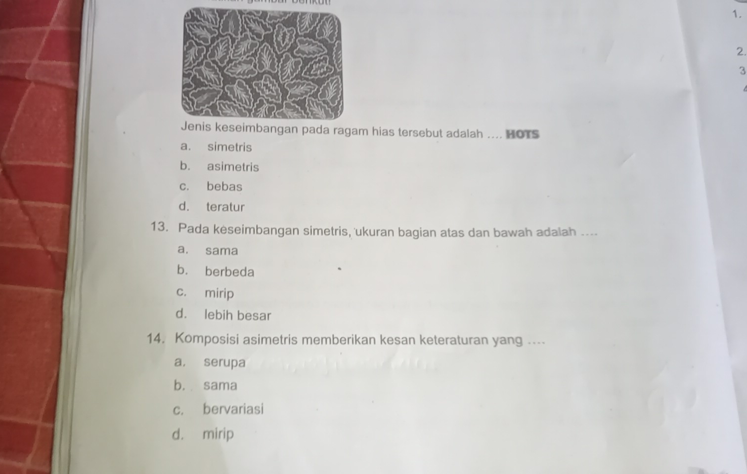 ragam hias tersebut adalah .... HOTS
a. simetris
b. asimetris
c. bebas
d. teratur
13. Pada keseimbangan simetris, 'ukuran bagian atas dan bawah adalah ....
a. sama
b. berbeda
c. mirip
d. lebih besar
14. Komposisi asimetris memberikan kesan keteraturan yang ....
a， serupa
b. sama
c. bervariasi
d. mirip