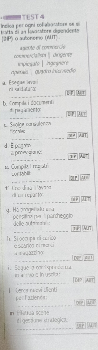 TEST 4
Indica per ogni collaboratore se si
tratta di un lavoratore dipendente
(DIP) o autonomo (AUT).
agente di commercío
commercialista | dirigente
impiegato| ingegnere
operaio | quadro intermedio
a. Esegue lavori
di saldatura:
_
DIP AUT
b. Compila i documenti
di pagamento:
_
DIP AUT
c. Svolge consulenza
fiscale:
_
DIP AUT
d. É pagato
_
a provvigione: DIP AUT
e. Compila i registri
contabili:
_
DIP AUT
f. Coordina il lavoro
di un reparto:
_
DIP AUT
g. Ha progettato una
pensilina per il parcheggio
delle automobili:
_
DIP AUT
h. Si occupa di carico
e scarico di merci
a magazzino:
_
DIP AUT
i. Segue la corrispondenza
in arrivo e in uscita:
_
DIP AUT
I. Cerca nuovi clienti
per l’azienda:
_
DIP AUT
m. Effettua scelte
di gestione strategica:
_
DIP AUT