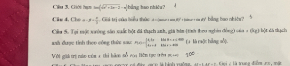 Giới hạn lim(sqrt(n^2+2n-2)-n) bằng bao nhiêu? 
Câu 4. Cho alpha -beta = π /3 . Giá trị của biểu thức A=(cos alpha +cos beta )^2+(sin alpha +sin beta )^2 bằng bao nhiêu? 
Câu 5. Tại một xướng sản xuất bột đá thạch anh, giá bán (tính theo nghin đồng) của 7 (kg) bột đá thạch 
anh được tính theo công thức sau: F(x)=beginarrayl 4,5xkBi0 400endarray. (± là một hằng số). 
Với giá trị nào của * thì hàm số P(x) liên tục trên (0,+∈fty )
c m có đáy Jco là hình vuống. AB=kAC=2. Gọi z là trung điểm 8o, mặt