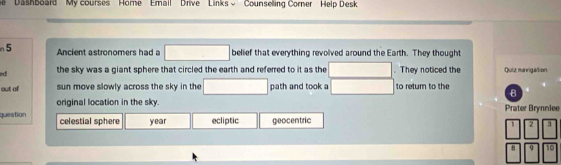 ''Dashboard'' My courses' Home ' 'Email' Drive ' Links ~' ' Counseling Corner Help Desk 
n 5 Ancient astronomers had a □ belief that everything revolved around the Earth. They thought 
ed the sky was a giant sphere that circled the earth and referred to it as the □. They noticed the Quiz navigation 
out of sun move slowly across the sky in the □ path and took a □ to return to the B 
original location in the sky. Prater Brynniee 
question celestial sphere year ecliptic geocentric
□^1□^2□^(3^8sqrt(9)sqrt 10)
11