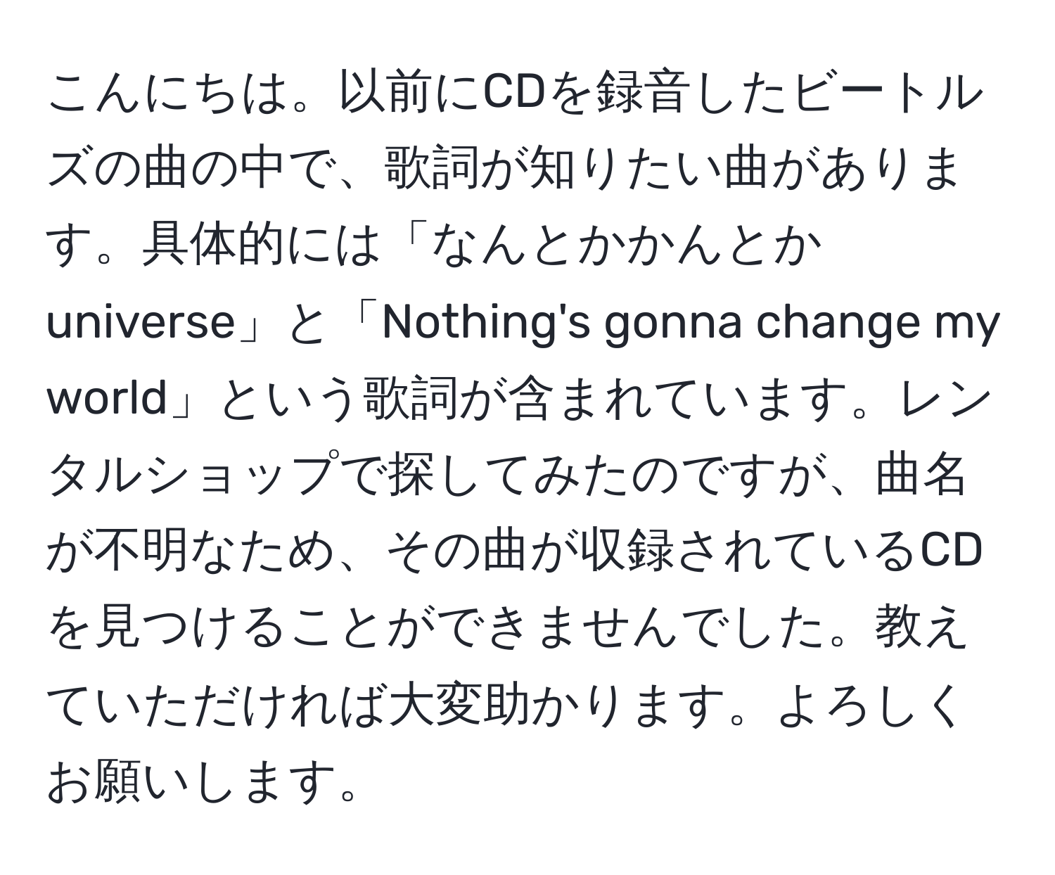 こんにちは。以前にCDを録音したビートルズの曲の中で、歌詞が知りたい曲があります。具体的には「なんとかかんとか universe」と「Nothing's gonna change my world」という歌詞が含まれています。レンタルショップで探してみたのですが、曲名が不明なため、その曲が収録されているCDを見つけることができませんでした。教えていただければ大変助かります。よろしくお願いします。