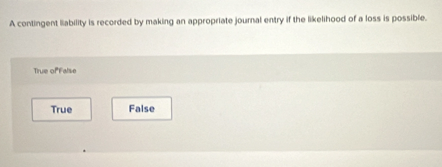 A contingent liability is recorded by making an appropriate journal entry if the likelihood of a loss is possible.
True of False
True False