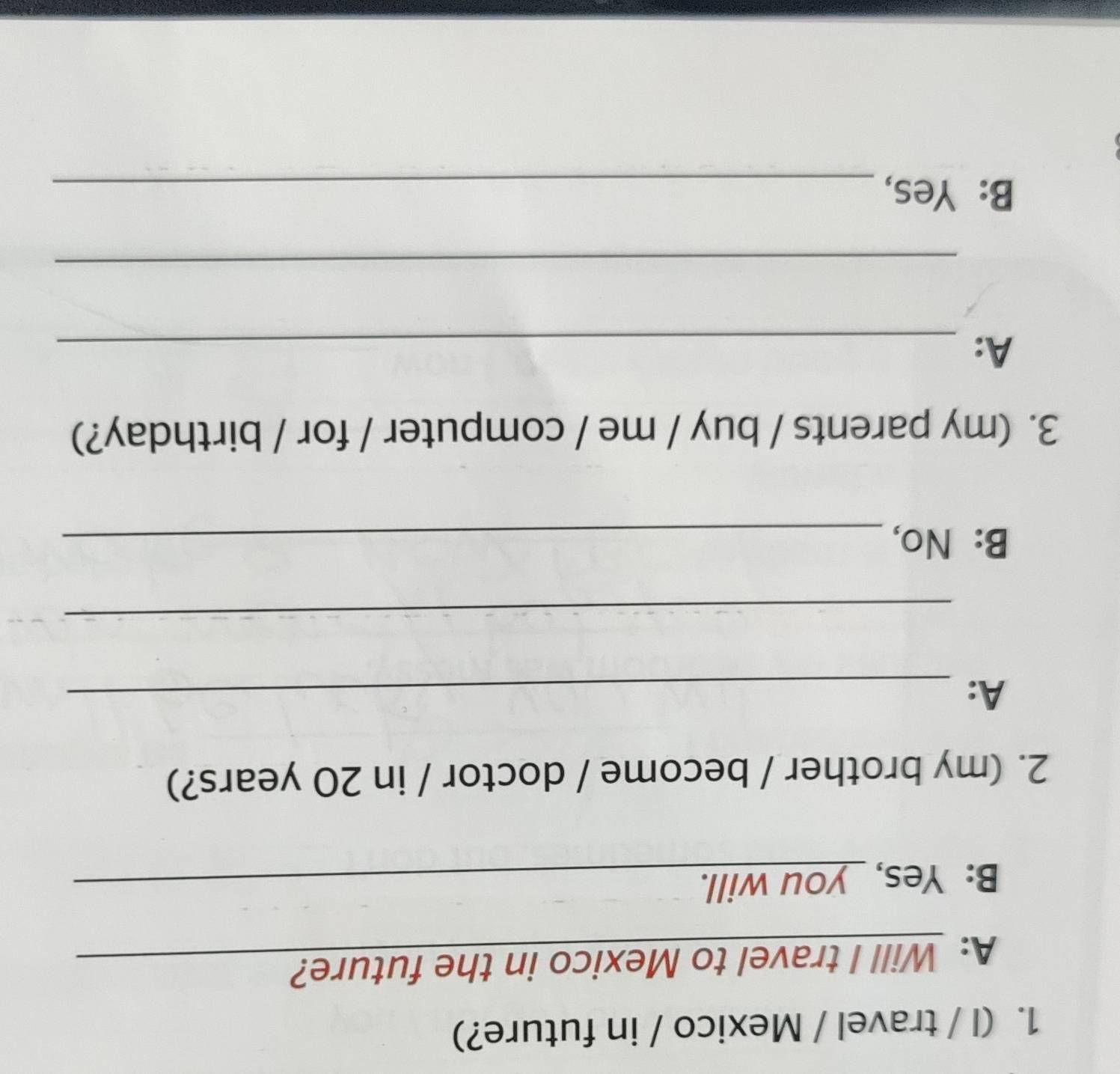 (I / travel / Mexico / in future?) 
A: Will I travel to Mexico in the future? 
B: Yes, _you will._ 
2. (my brother / become / doctor / in 20 years?) 
A:_ 
_ 
B: No,_ 
3. (my parents / buy / me / computer / for / birthday?) 
A:_ 
_ 
B: Yes,_