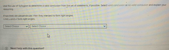 Use the Law of Syllogism to determine a valid conclusion from the set of statements, if possible. Select volid conclusion or no volid conclusion and explain your 
reasoning. 
If two lines are perpendicular, then they intersect to form right angles. 
Lines a and + form right angles 
Select Choice Select Choice 
Need help with this question?