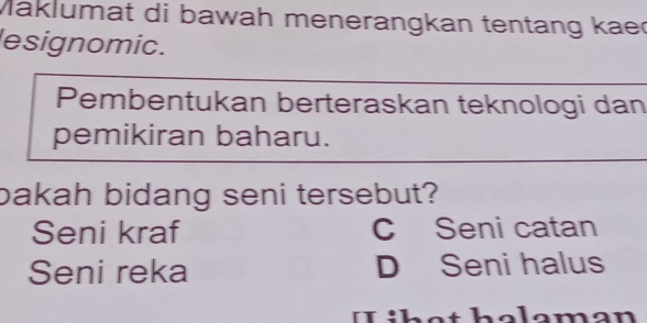 Maklumat di bawah menerangkan tentang kaec
lesignomic.
Pembentukan berteraskan teknologi dan
pemikiran baharu.
bakah bidang seni tersebut?
Seni kraf C Seni catan
Seni reka D Seni halus
。