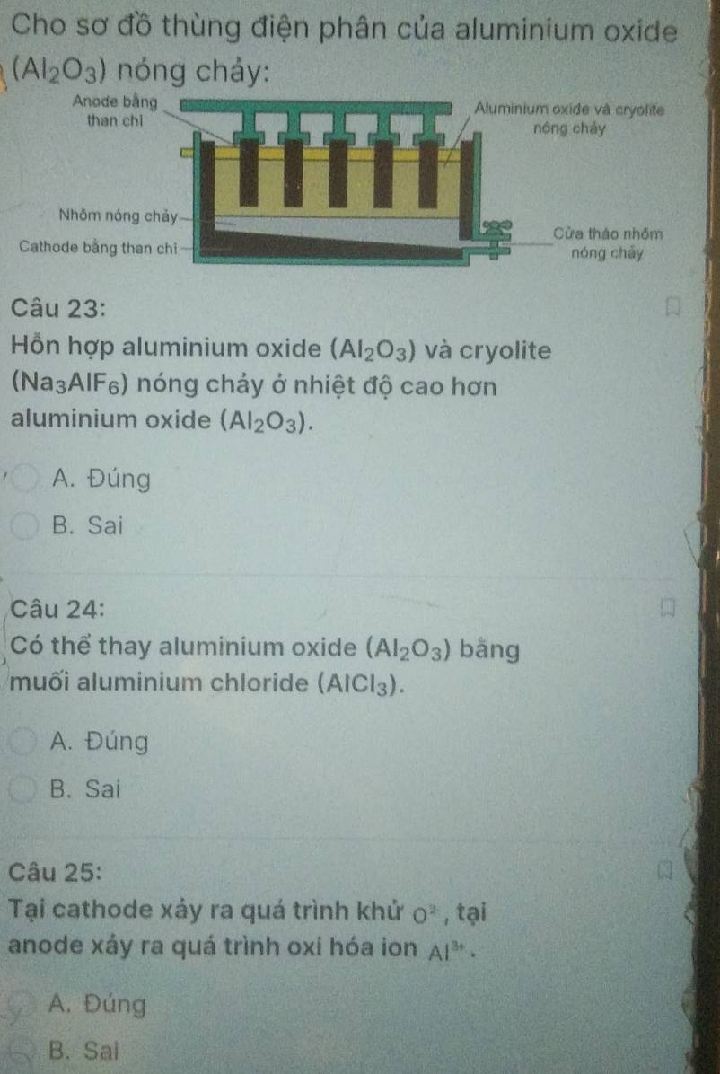 Cho sơ đồ thùng điện phân của aluminium oxide
(AI_2O_3) nóng chảy:
Câu 23:
Hỗn hợp aluminium oxide (AI_2O_3) và cryolite
(Na_3AIF_6) s) nóng chảy ở nhiệt độ cao hơn
aluminium oxide (AI_2O_3).
A. Đúng
B. Sai
Câu 24:
Có thể thay aluminium oxide (AI_2O_3) bǎng
muối aluminium chloride (AICl_3).
A. Đúng
B. Sai
Câu 25:
Tại cathode xảy ra quá trình khử O^2 , tại
anode xáy ra quá trình oxi hóa ion Al^(3+)·
A. Đúng
B. Sai