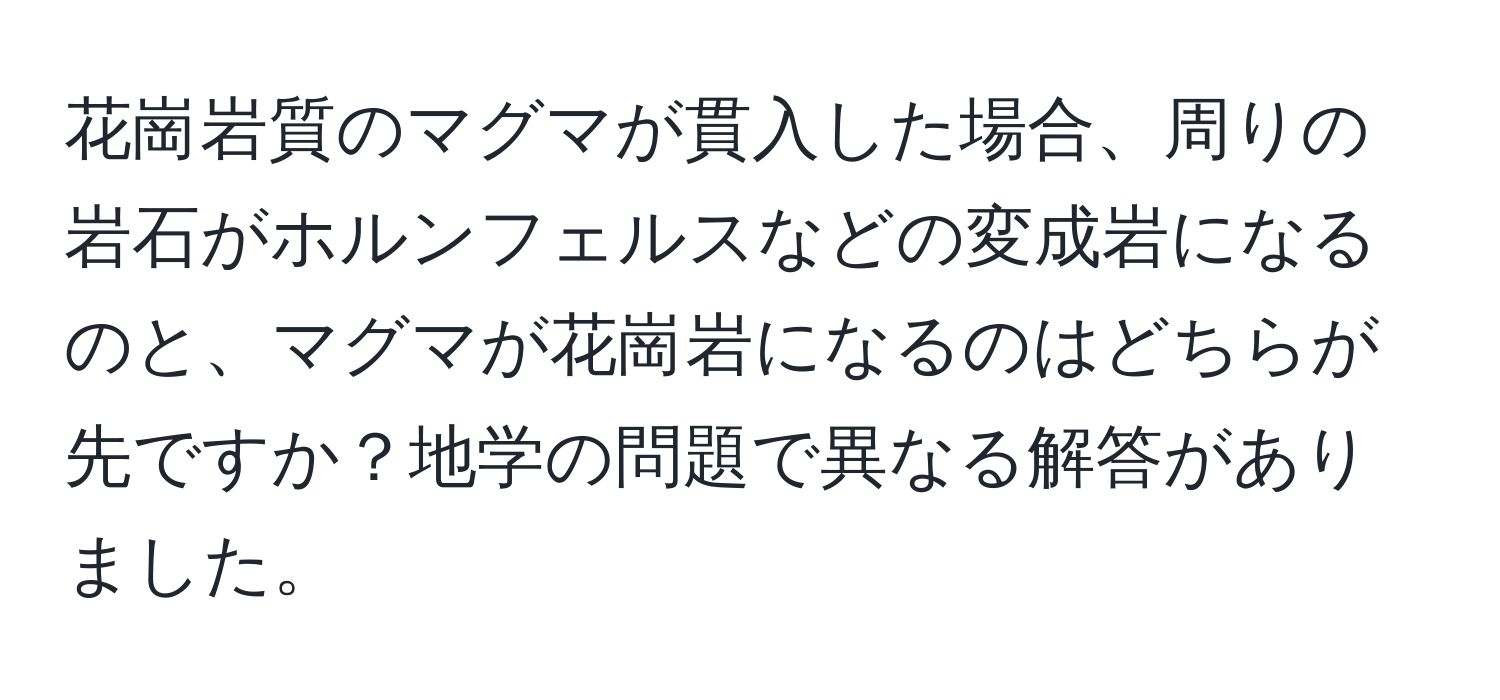 花崗岩質のマグマが貫入した場合、周りの岩石がホルンフェルスなどの変成岩になるのと、マグマが花崗岩になるのはどちらが先ですか？地学の問題で異なる解答がありました。