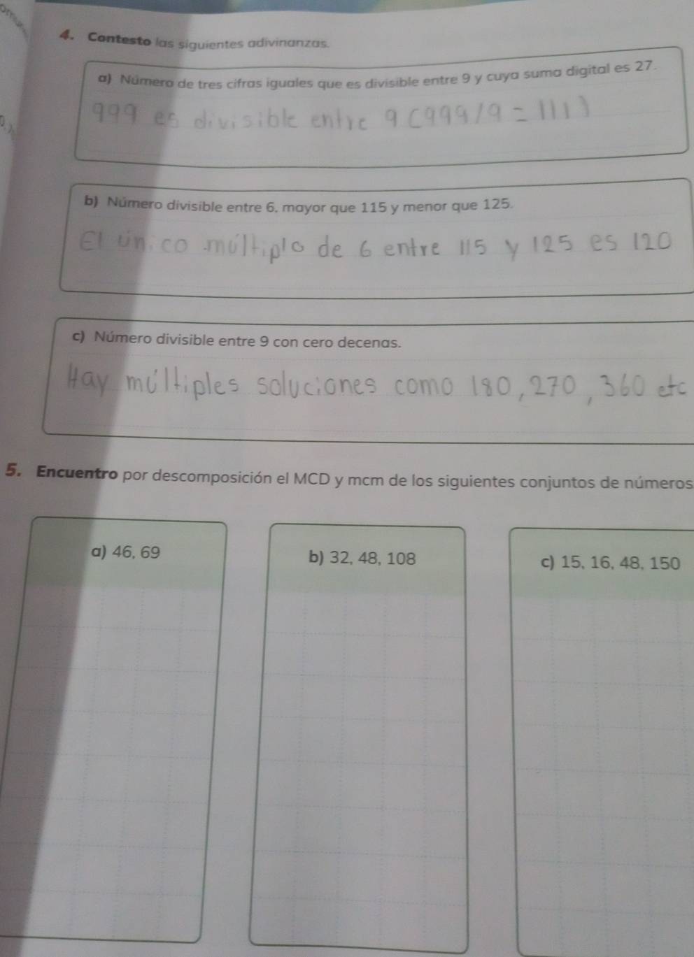 Contesto las siguientes adivinanzas. 
a) Número de tres cifras iguales que es divisible entre 9 y cuya suma digital es 27. 
b) Número divisible entre 6. mayor que 115 y menor que 125. 
c) Número divisible entre 9 con cero decenas. 
5. Encuentro por descomposición el MCD y mcm de los siguientes conjuntos de números 
a) 46, 69 b) 32, 48, 108 c) 15, 16, 48, 150