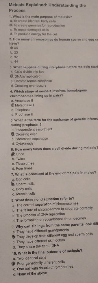 Meiosis Explained: Understanding the
Process
1. What is the main purpose of meiosis?
a. To create identical body cells
To create gametes for reproduction
c. To repair damaged cells
d. To produce energy for the cell
2. How many chromosomes do human sperm and egg ce
have?
46
b. 23
c. 92
d. 44
3. What happens during interphase before meiosis start
a. Cells divide into two
G. DNA is replicated
c. Chromosomes condense
d. Crossing over occurs
4. Which stage of meiosis involves homologous
chromosomes lining up in pairs?
a. Anaphase II
@ Metaphase I
c. Telophase I
d. Prophase II
5. What is the term for the exchange of genetic inform
during prophase I?
a. Independent assortment
l Crossing over
c. Chromatid separation
d. Cytokinesis
6. How many times does a cell divide during meiosis?
Once
b. Twice
c. Three times
d. Four times
7. What is produced at the end of meiosis in males?
a. Egg cells
D. Sperm cells
c. Body cells
d. Muscle cells
8. What does nondisjunction refer to?
a. The correct separation of chromosomes
b. The failure of chromosomes to separate correctly
c. The process of DNA replication
d. The formation of recombinant chromosomes
9. Why can siblings from the same parents look dif
a. They have different grandparents
6. They develop from different egg and sperm cells
c. They have different skin colors
d. They share the same DNA
10. What is the final outcome of meiosis?
a. Two identical cells
G. Four genetically different cells
c. One cell with double chromosomes
d. None of the above