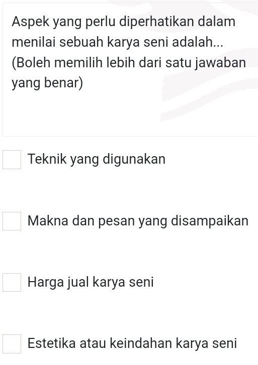 Aspek yang perlu diperhatikan dalam
menilai sebuah karya seni adalah...
(Boleh memilih lebih dari satu jawaban
yang benar)
Teknik yang digunakan
Makna dan pesan yang disampaikan
Harga jual karya seni
Estetika atau keindahan karya seni